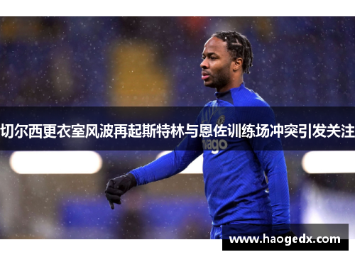切尔西更衣室风波再起斯特林与恩佐训练场冲突引发关注